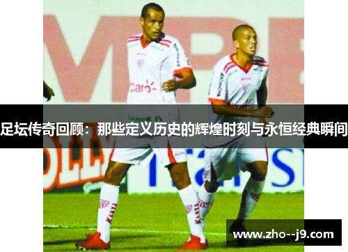 足坛传奇回顾：那些定义历史的辉煌时刻与永恒经典瞬间