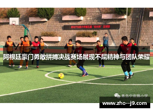 阿根廷豪门勇敢拼搏决战赛场展现不屈精神与团队荣耀