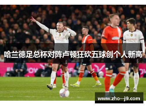 哈兰德足总杯对阵卢顿狂砍五球创个人新高
